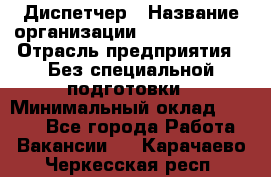 Диспетчер › Название организации ­ NEVA estate › Отрасль предприятия ­ Без специальной подготовки › Минимальный оклад ­ 8 000 - Все города Работа » Вакансии   . Карачаево-Черкесская респ.